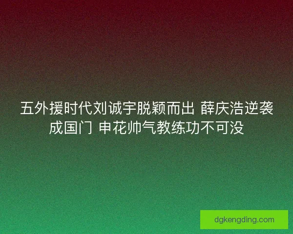 五外援时代刘诚宇脱颖而出 薛庆浩逆袭成国门 申花帅气教练功不可没 五外援时代刘诚宇脱颖而出 薛庆浩逆袭成国门 申花帅气教练功不可没