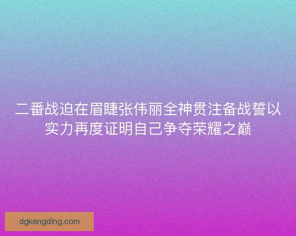 二番战迫在眉睫张伟丽全神贯注备战誓以实力再度证明自己争夺荣耀之巅