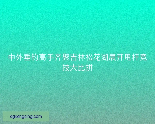 中外垂钓高手齐聚吉林松花湖展开甩杆竞技大比拼