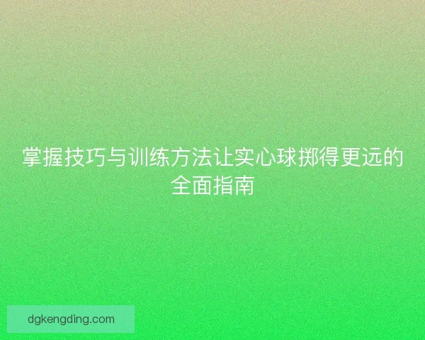 掌握技巧与训练方法让实心球掷得更远的全面指南
