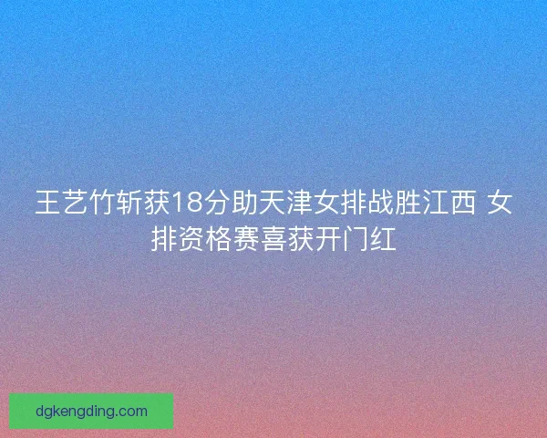 王艺竹斩获18分助天津女排战胜江西 女排资格赛喜获开门红