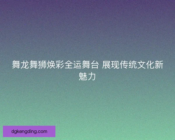 舞龙舞狮焕彩全运舞台 展现传统文化新魅力 舞龙舞狮焕彩全运舞台 展现传统文化新魅力