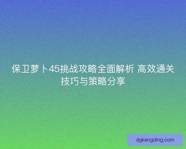保卫萝卜45挑战攻略全面解析 高效通关技巧与策略分享 保卫萝卜45挑战攻略全面解析 高效通关技巧与策略分享