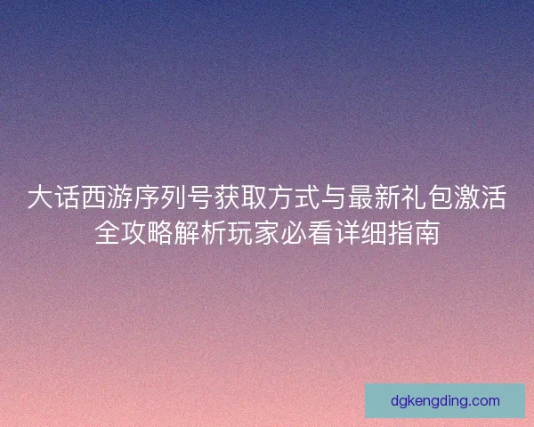 大话西游序列号获取方式与最新礼包激活全攻略解析玩家必看详细指南