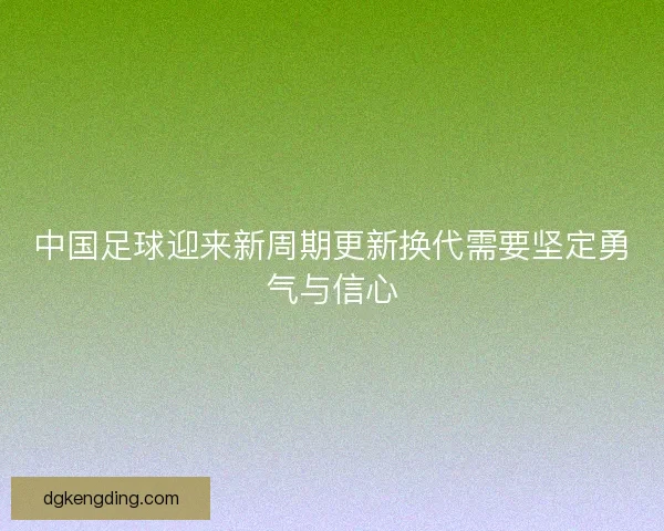 中国足球迎来新周期更新换代需要坚定勇气与信心
