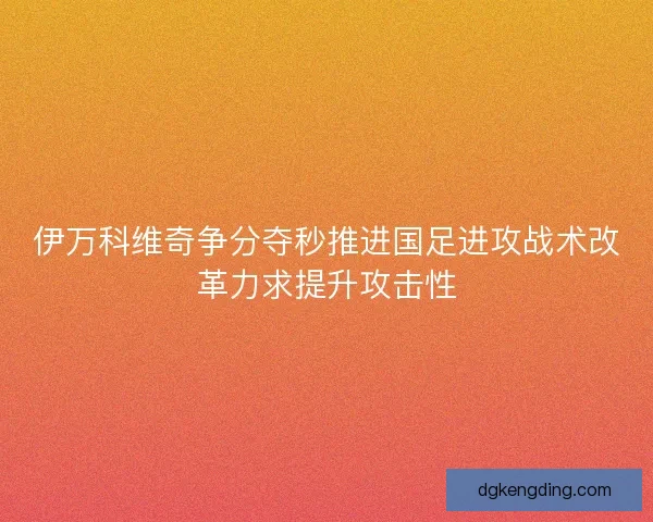 伊万科维奇争分夺秒推进国足进攻战术改革力求提升攻击性 伊万科维奇争分夺秒推进国足进攻战术改革力求提升攻击性