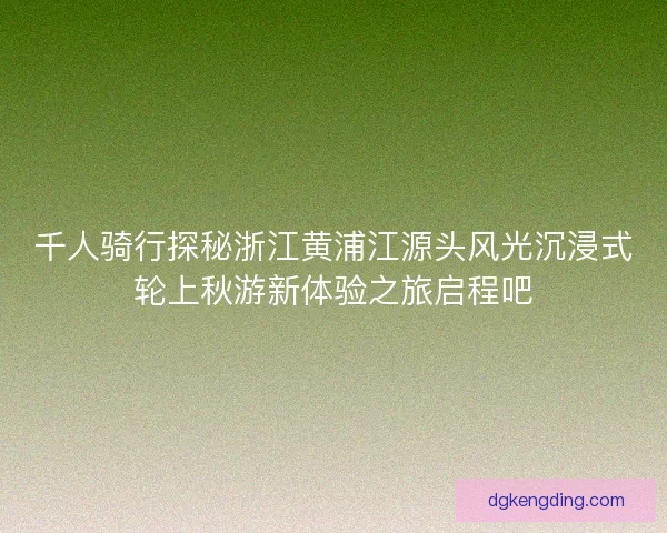 千人骑行探秘浙江黄浦江源头风光沉浸式轮上秋游新体验之旅启程吧