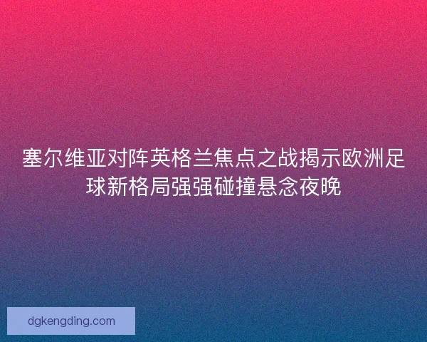 塞尔维亚对阵英格兰焦点之战揭示欧洲足球新格局强强碰撞悬念夜晚