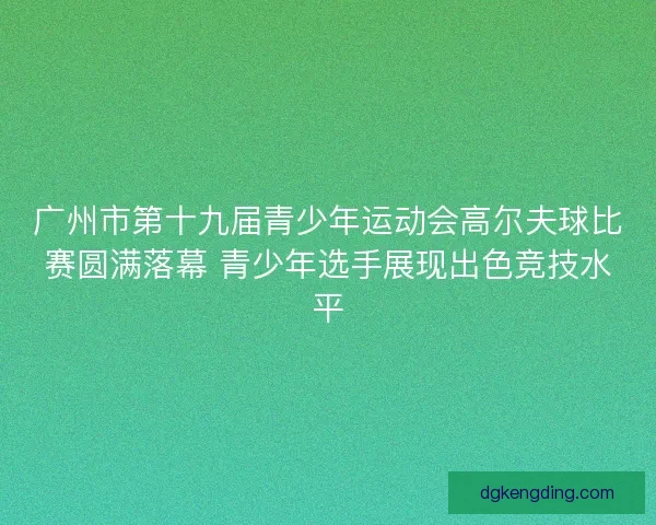 广州市第十九届青少年运动会高尔夫球比赛圆满落幕 青少年选手展现出色竞技水平