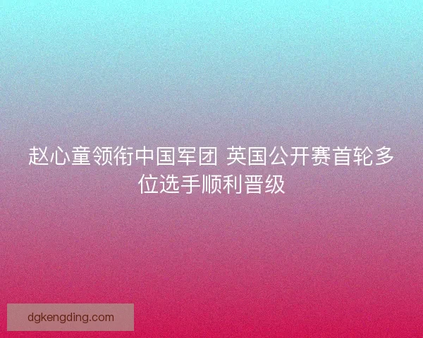 赵心童领衔中国军团 英国公开赛首轮多位选手顺利晋级