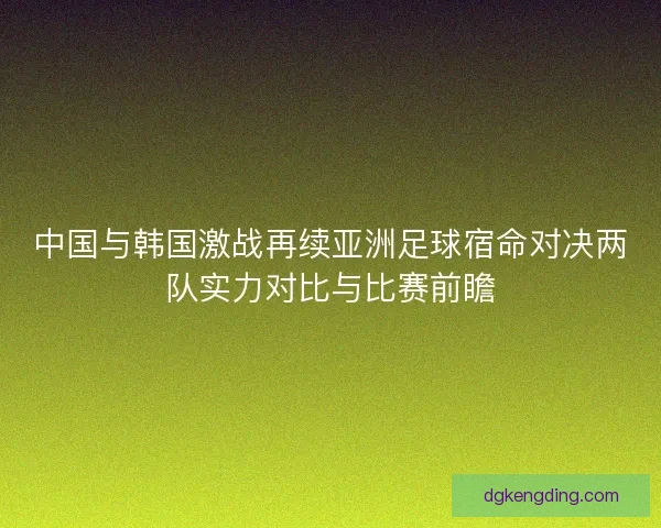 中国与韩国激战再续亚洲足球宿命对决两队实力对比与比赛前瞻