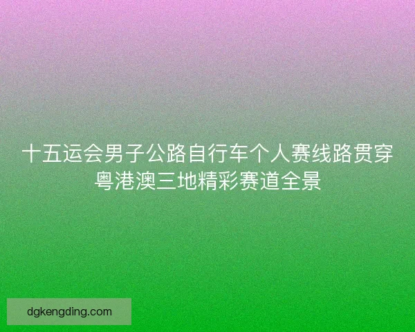 十五运会男子公路自行车个人赛线路贯穿粤港澳三地精彩赛道全景 十五运会男子公路自行车个人赛线路贯穿粤港澳三地精彩赛道全景