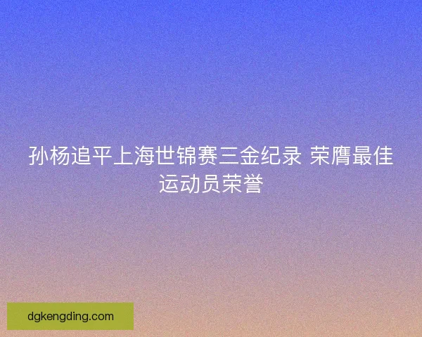 孙杨追平上海世锦赛三金纪录 荣膺最佳运动员荣誉