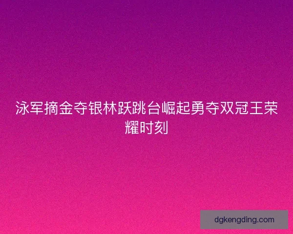 泳军摘金夺银林跃跳台崛起勇夺双冠王荣耀时刻