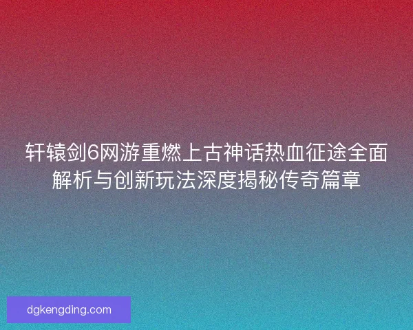 轩辕剑6网游重燃上古神话热血征途全面解析与创新玩法深度揭秘传奇篇章 轩辕剑6网游重燃上古神话热血征途全面解析与创新玩法深度揭秘传奇篇章