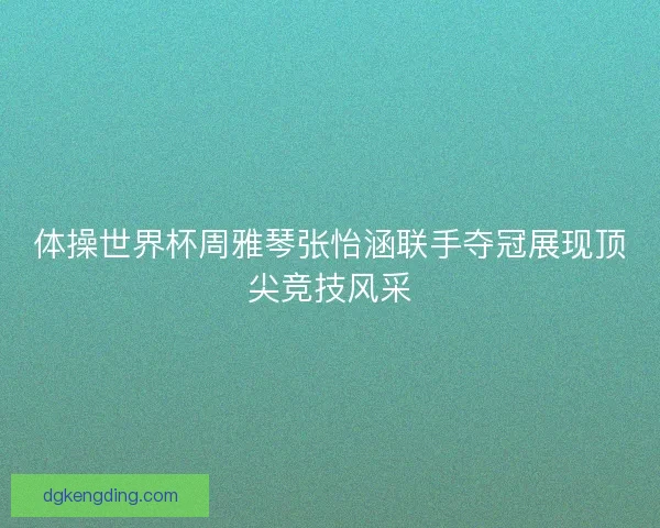 体操世界杯周雅琴张怡涵联手夺冠展现顶尖竞技风采 体操世界杯周雅琴张怡涵联手夺冠展现顶尖竞技风采