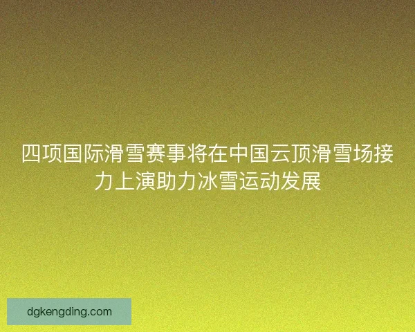 四项国际滑雪赛事将在中国云顶滑雪场接力上演助力冰雪运动发展