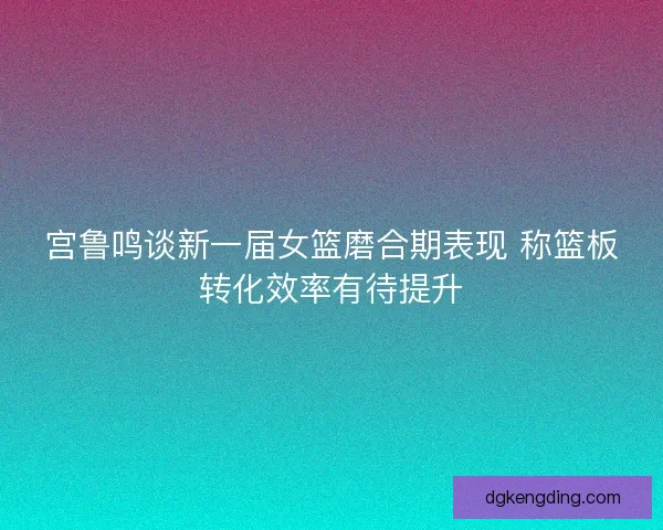宫鲁鸣谈新一届女篮磨合期表现 称篮板转化效率有待提升