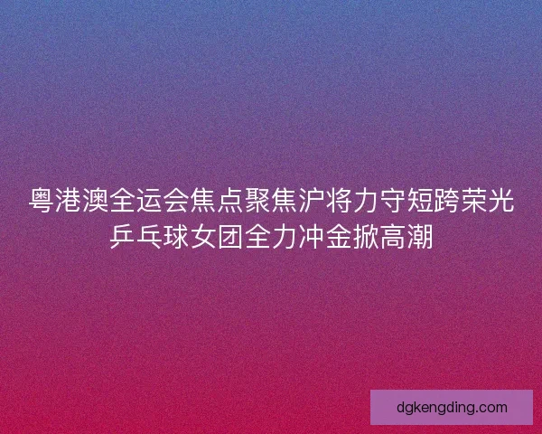 粤港澳全运会焦点聚焦沪将力守短跨荣光乒乓球女团全力冲金掀高潮