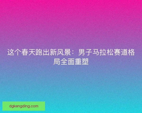 这个春天跑出新风景:男子马拉松赛道格局全面重塑 这个春天跑出新风景:男子马拉松赛道格局全面重塑