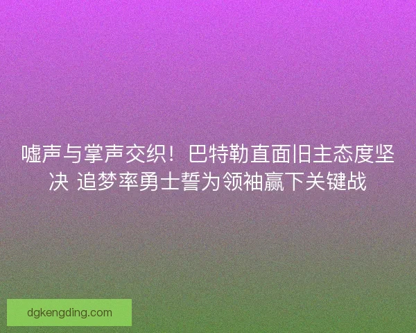 嘘声与掌声交织！巴特勒直面旧主态度坚决 追梦率勇士誓为领袖赢下关键战