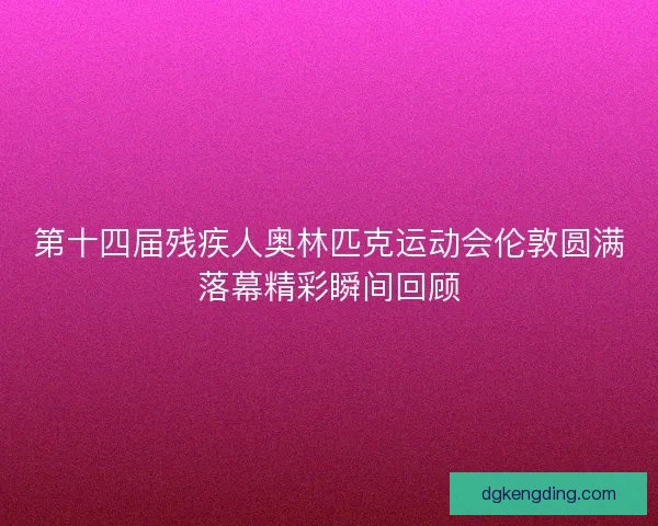 第十四届残疾人奥林匹克运动会伦敦圆满落幕精彩瞬间回顾