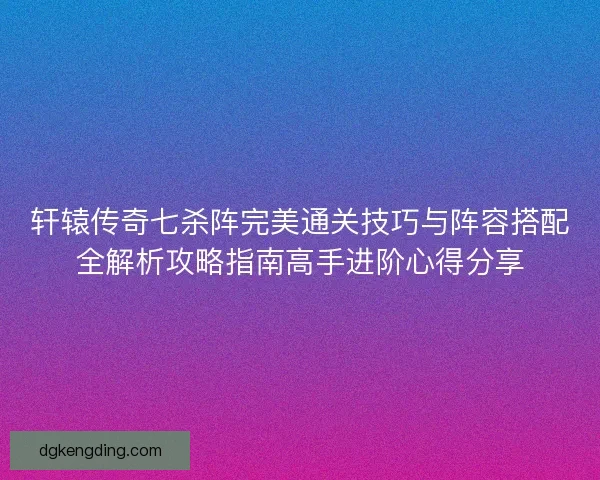 轩辕传奇七杀阵完美通关技巧与阵容搭配全解析攻略指南高手进阶心得分享