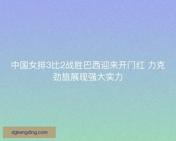 中国女排3比2战胜巴西迎来开门红 力克劲旅展现强大实力