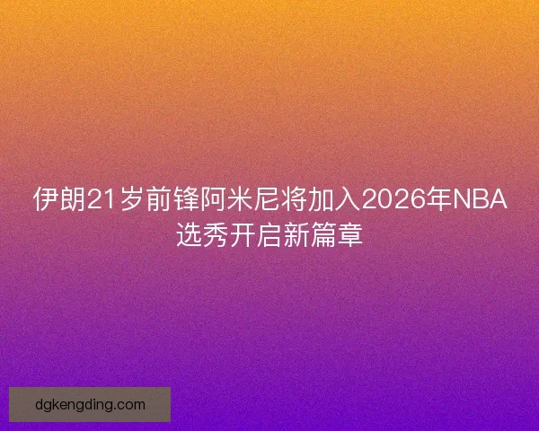 伊朗21岁前锋阿米尼将加入2026年NBA选秀开启新篇章