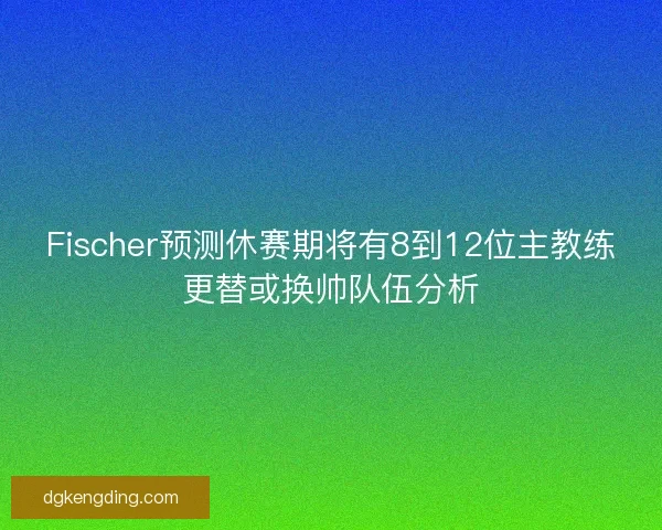 Fischer预测休赛期将有8到12位主教练更替或换帅队伍分析 Fischer预测休赛期将有8到12位主教练更替或换帅队伍分析