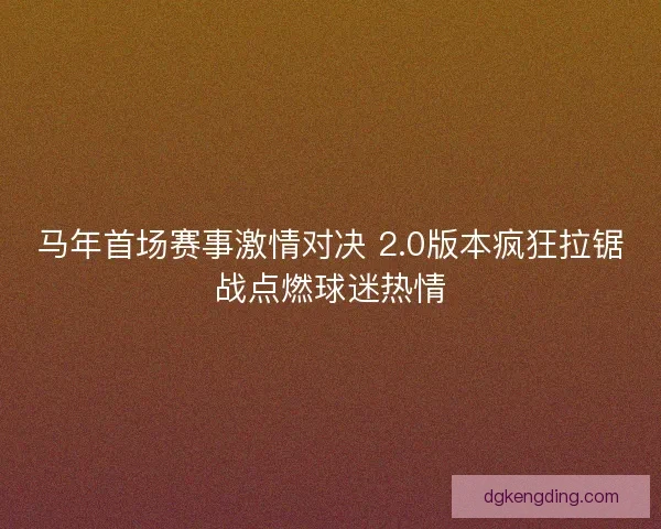 马年首场赛事激情对决 2.0版本疯狂拉锯战点燃球迷热情 马年首场赛事激情对决 2.0版本疯狂拉锯战点燃球迷热情