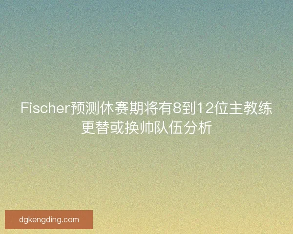 Fischer预测休赛期将有8到12位主教练更替或换帅队伍分析 Fischer预测休赛期将有8到12位主教练更替或换帅队伍分析